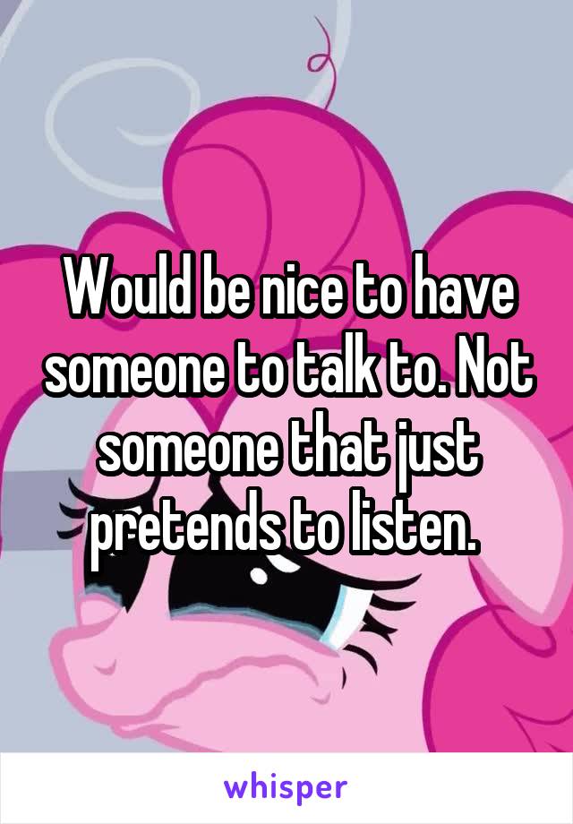 Would be nice to have someone to talk to. Not someone that just pretends to listen. 