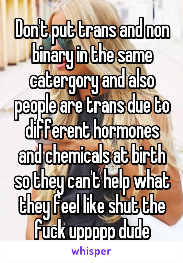 Don't put trans and non binary in the same catergory and also people are trans due to different hormones and chemicals at birth so they can't help what they feel like shut the fuck uppppp dude
