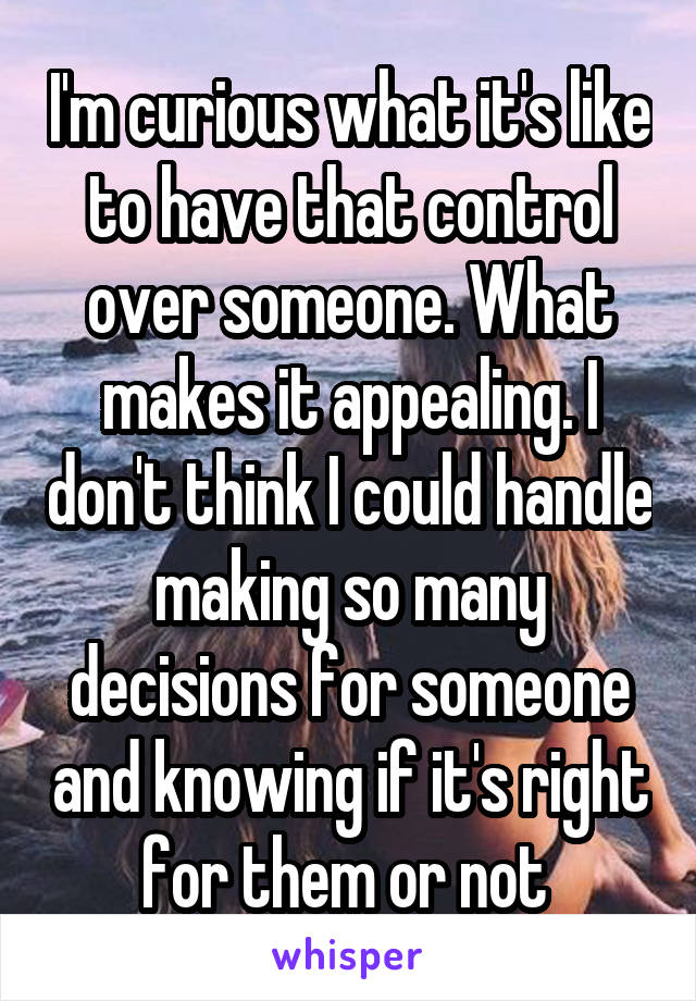 I'm curious what it's like to have that control over someone. What makes it appealing. I don't think I could handle making so many decisions for someone and knowing if it's right for them or not 