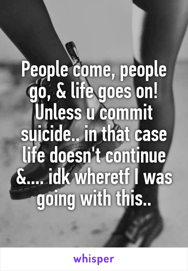 People come, people go, & life goes on! Unless u commit suicide.. in that case life doesn't continue &.... idk wheretf I was going with this..