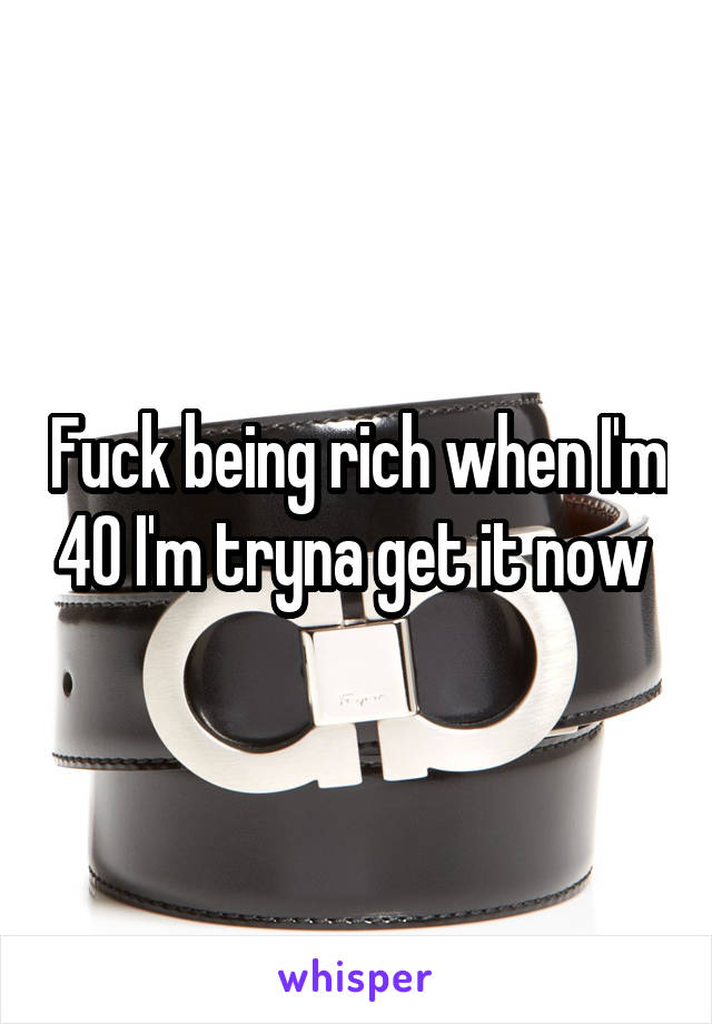 Fuck being rich when I'm 40 I'm tryna get it now 