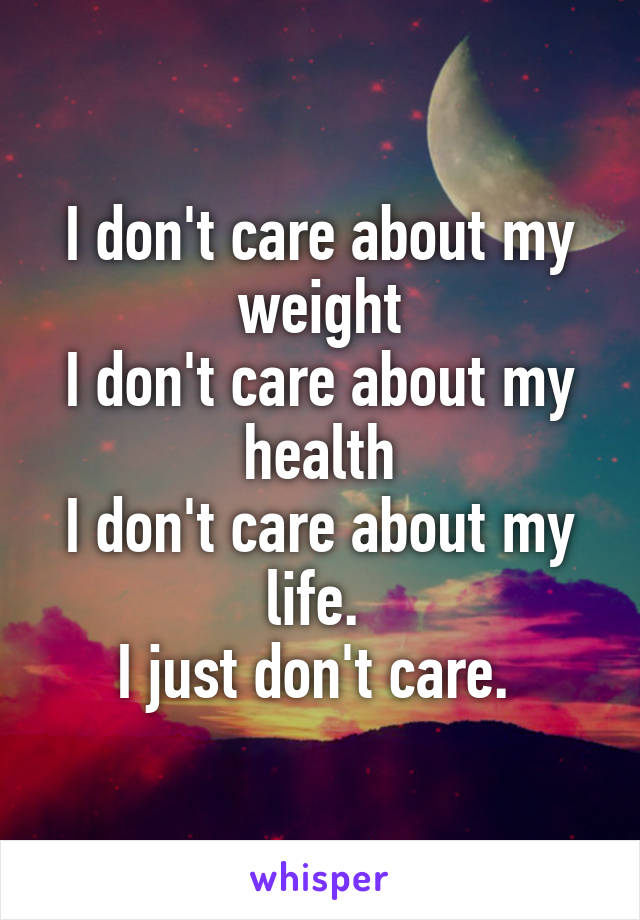 I don't care about my weight
I don't care about my health
I don't care about my life. 
I just don't care. 