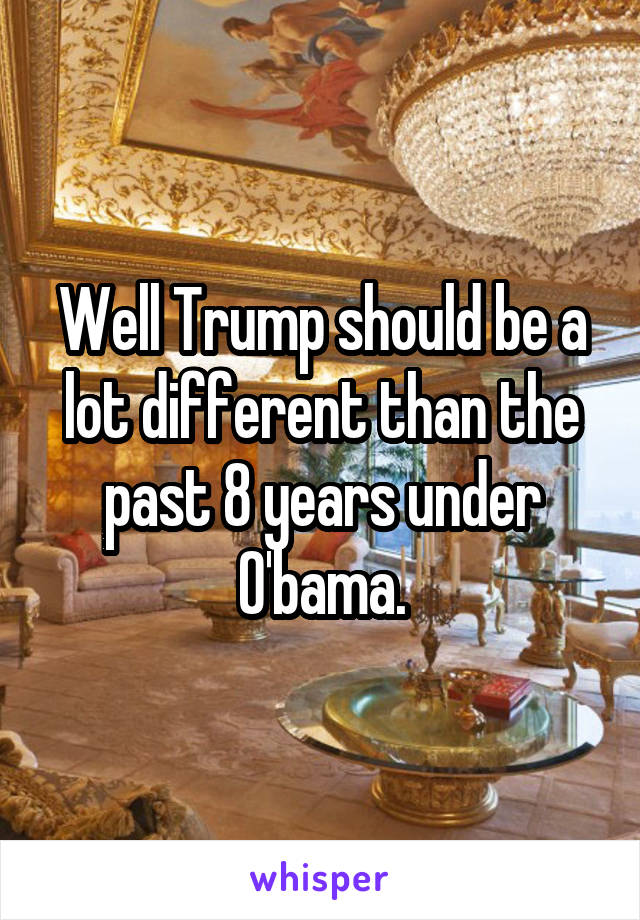 Well Trump should be a lot different than the past 8 years under O'bama.