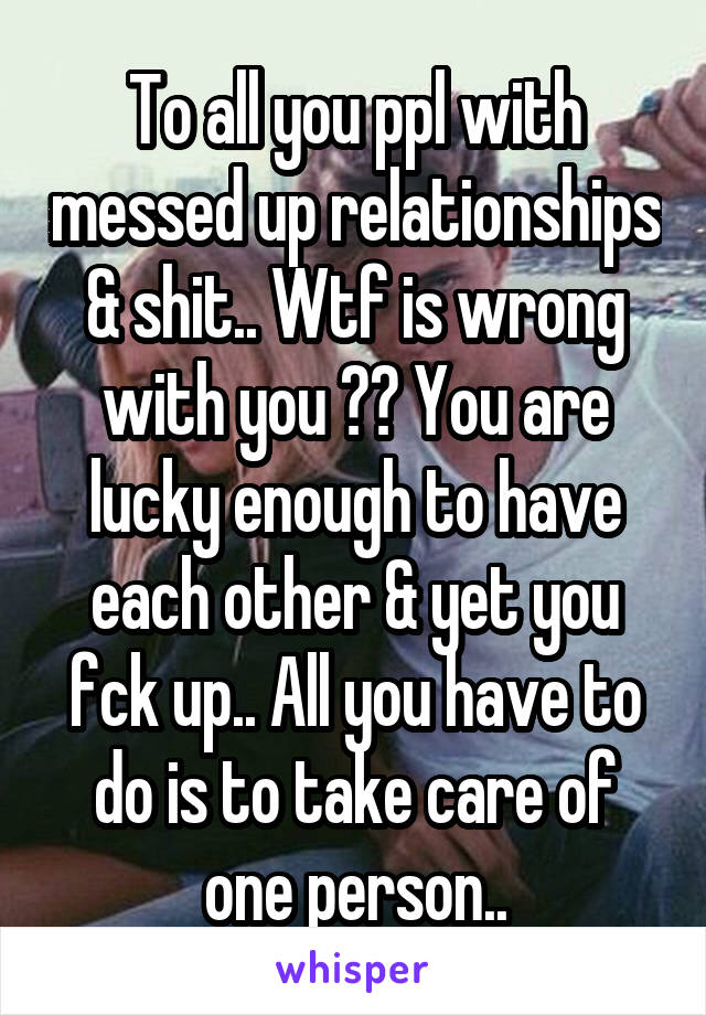 To all you ppl with messed up relationships & shit.. Wtf is wrong with you ?? You are lucky enough to have each other & yet you fck up.. All you have to do is to take care of one person..