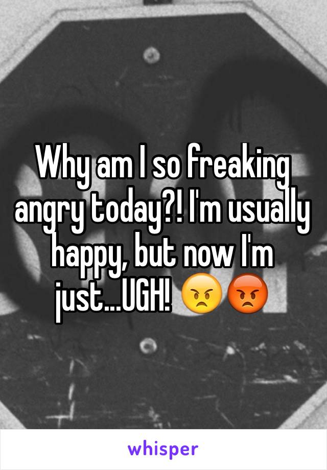 Why am I so freaking angry today?! I'm usually happy, but now I'm just...UGH! 😠😡