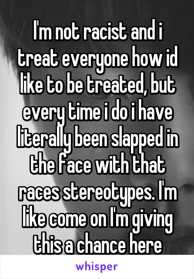 I'm not racist and i treat everyone how id like to be treated, but every time i do i have literally been slapped in the face with that races stereotypes. I'm like come on I'm giving this a chance here