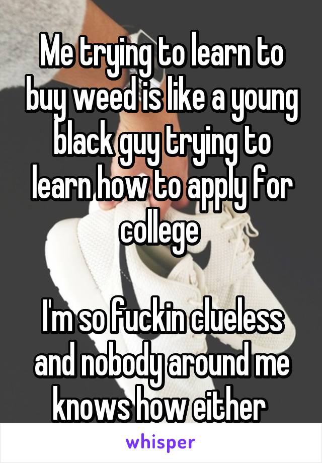 Me trying to learn to buy weed is like a young black guy trying to learn how to apply for college 

I'm so fuckin clueless and nobody around me knows how either 