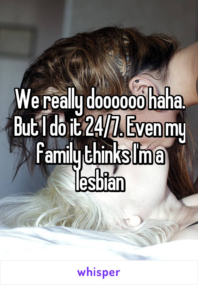 We really doooooo haha. But I do it 24/7. Even my family thinks I'm a lesbian