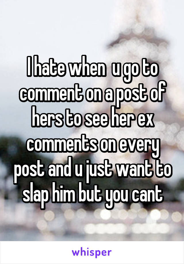 I hate when  u go to comment on a post of hers to see her ex comments on every post and u just want to slap him but you cant