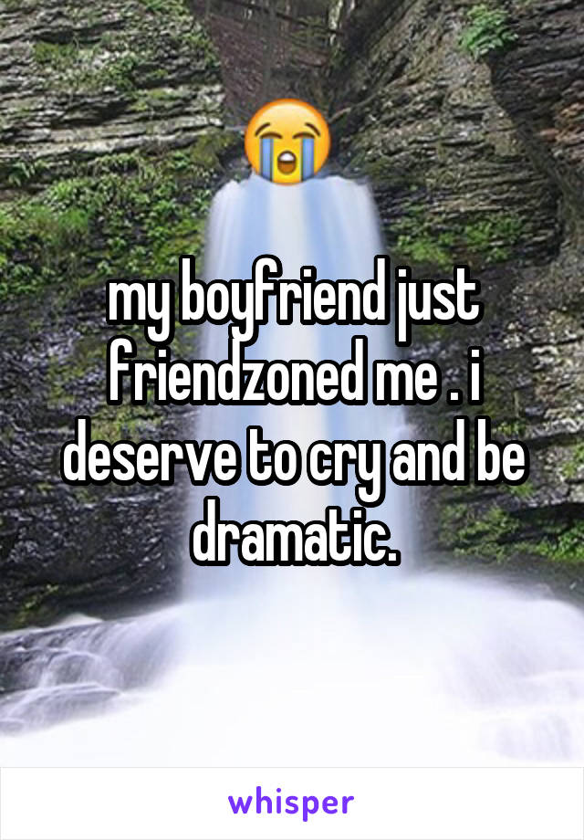 my boyfriend just friendzoned me . i deserve to cry and be dramatic.