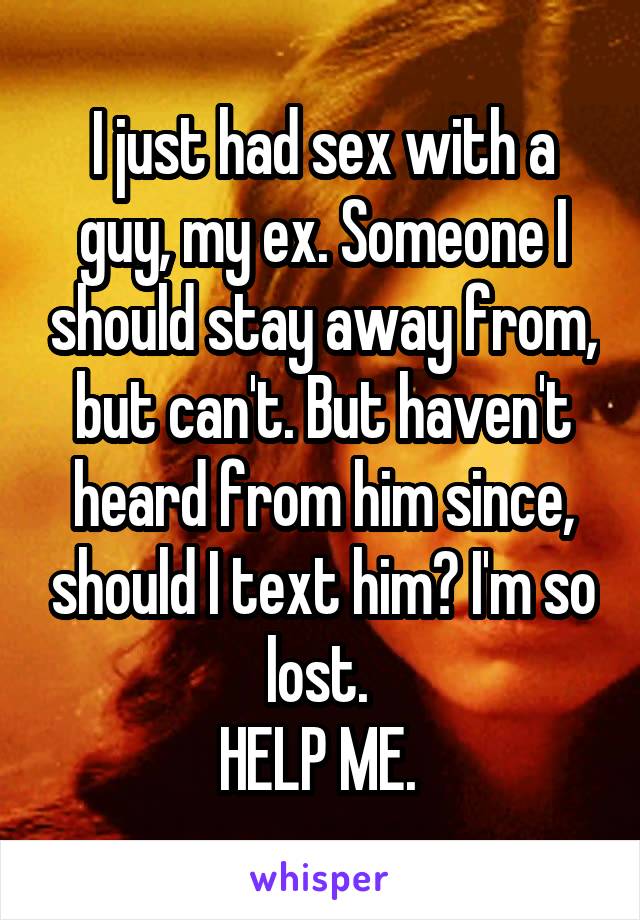 I just had sex with a guy, my ex. Someone I should stay away from, but can't. But haven't heard from him since, should I text him? I'm so lost. 
HELP ME. 