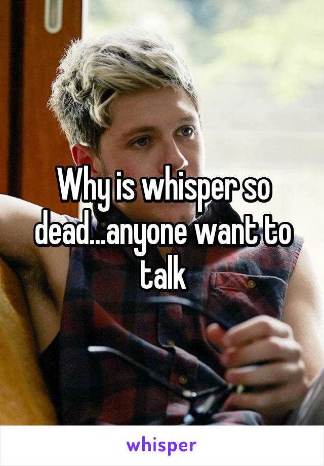 Why is whisper so dead...anyone want to talk