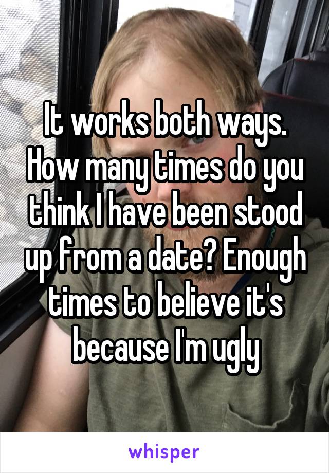 It works both ways. How many times do you think I have been stood up from a date? Enough times to believe it's because I'm ugly