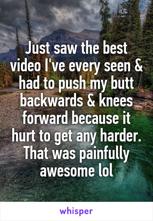 Just saw the best video I've every seen & had to push my butt backwards & knees forward because it hurt to get any harder. That was painfully awesome lol