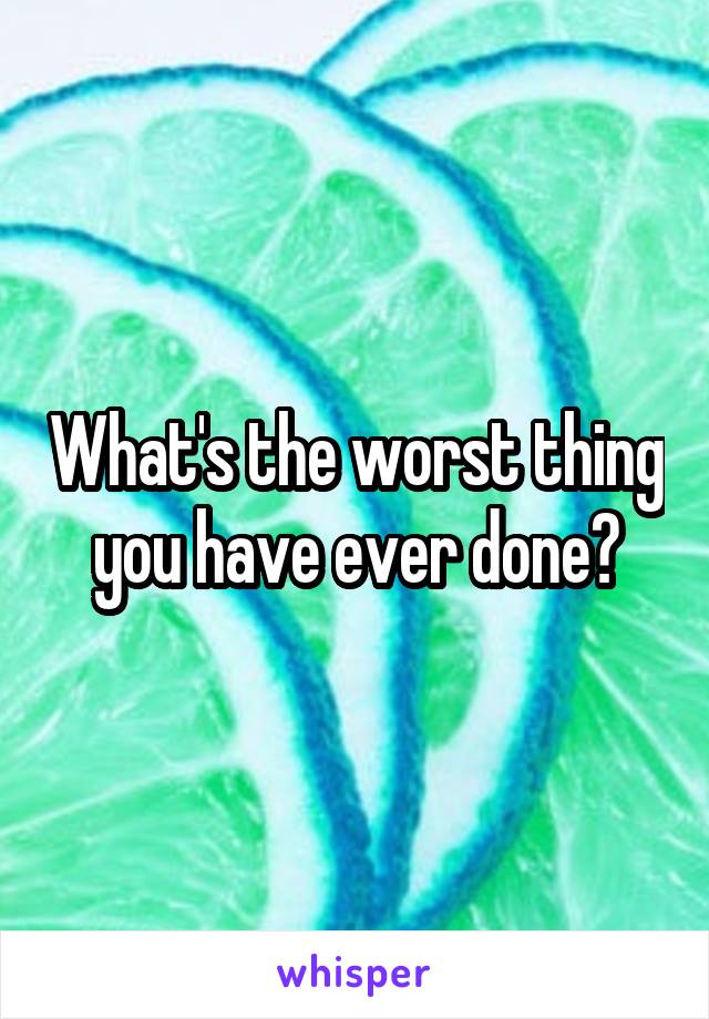 What's the worst thing you have ever done?