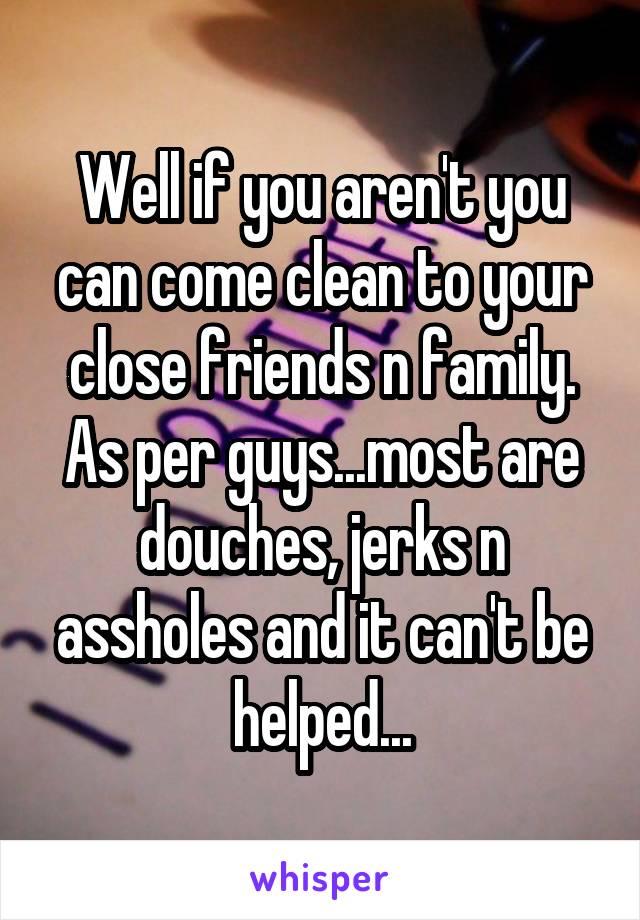 Well if you aren't you can come clean to your close friends n family. As per guys...most are douches, jerks n assholes and it can't be helped...