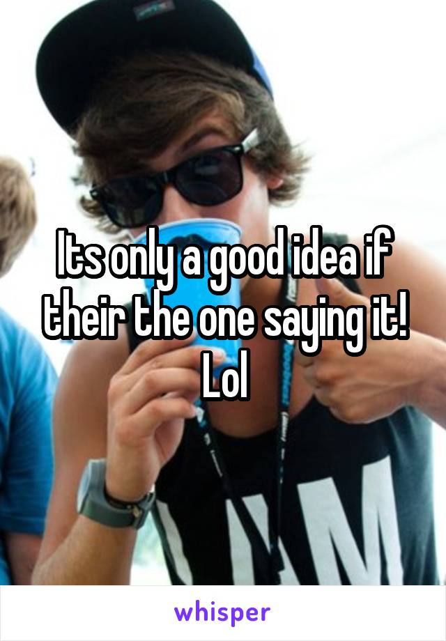 Its only a good idea if their the one saying it! Lol