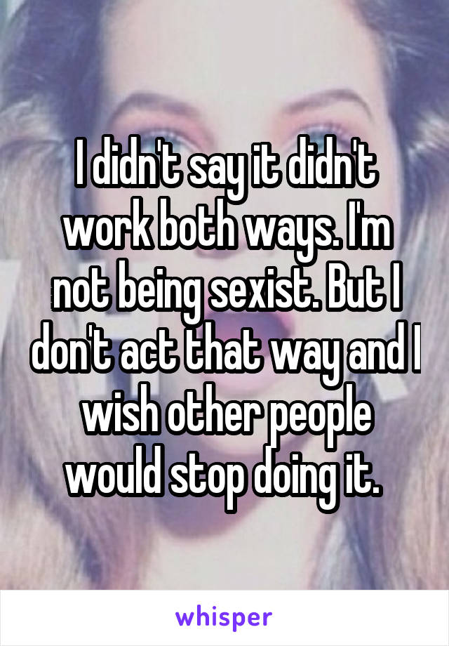 I didn't say it didn't work both ways. I'm not being sexist. But I don't act that way and I wish other people would stop doing it. 