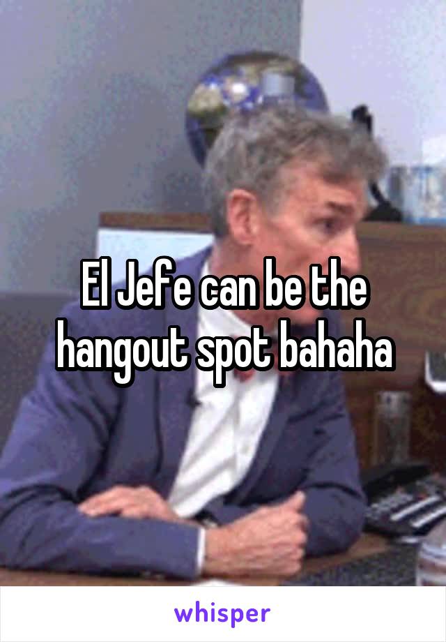 El Jefe can be the hangout spot bahaha