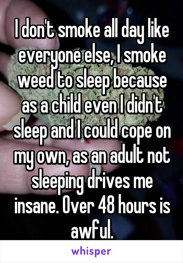 I don't smoke all day like everyone else, I smoke weed to sleep because as a child even I didn't sleep and I could cope on my own, as an adult not sleeping drives me insane. Over 48 hours is awful.