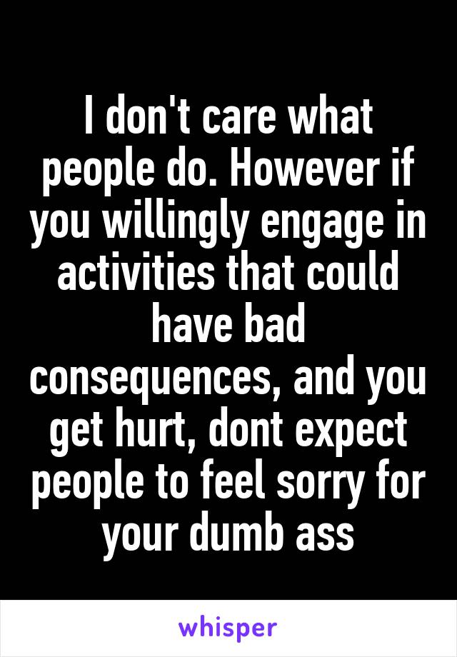 I don't care what people do. However if you willingly engage in activities that could have bad consequences, and you get hurt, dont expect people to feel sorry for your dumb ass