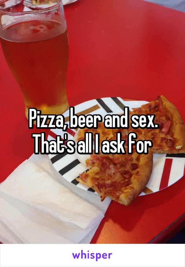 Pizza, beer and sex. That's all I ask for 