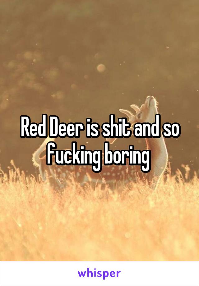 Red Deer is shit and so fucking boring 