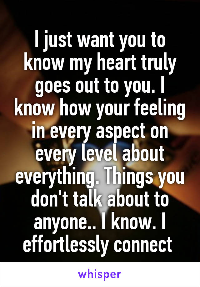 I just want you to know my heart truly goes out to you. I know how your feeling in every aspect on every level about everything. Things you don't talk about to anyone.. I know. I effortlessly connect 