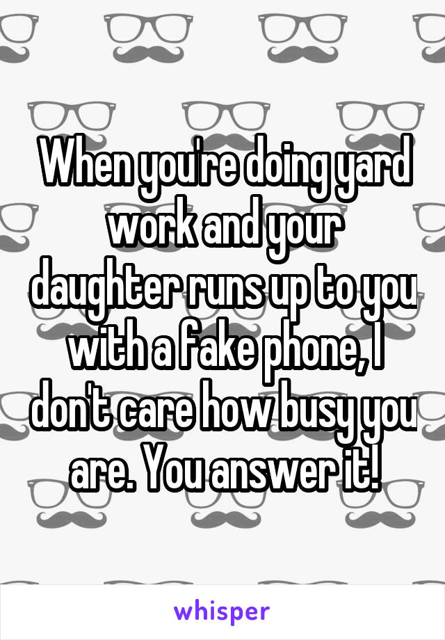 When you're doing yard work and your daughter runs up to you with a fake phone, I don't care how busy you are. You answer it!