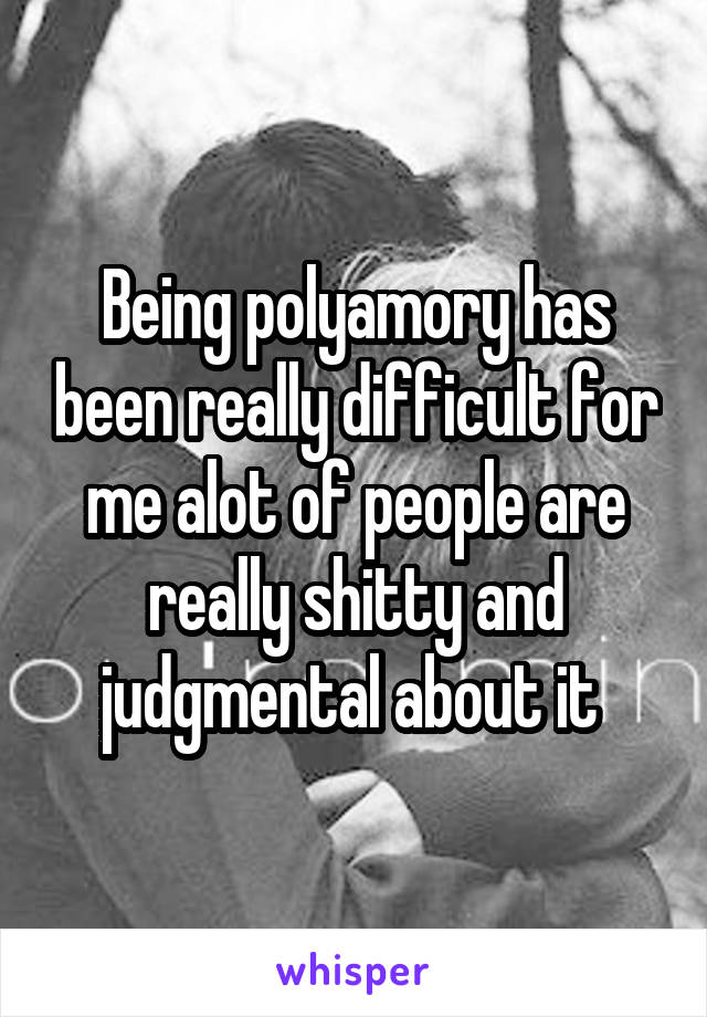 Being polyamory has been really difficult for me alot of people are really shitty and judgmental about it 