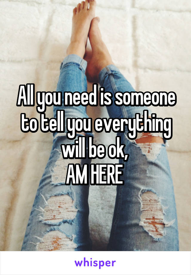 All you need is someone to tell you everything will be ok, 
AM HERE 