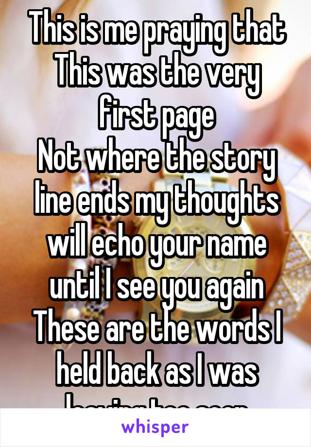 This is me praying that
This was the very first page
Not where the story line ends my thoughts will echo your name until I see you again
These are the words I held back as I was leaving too soon