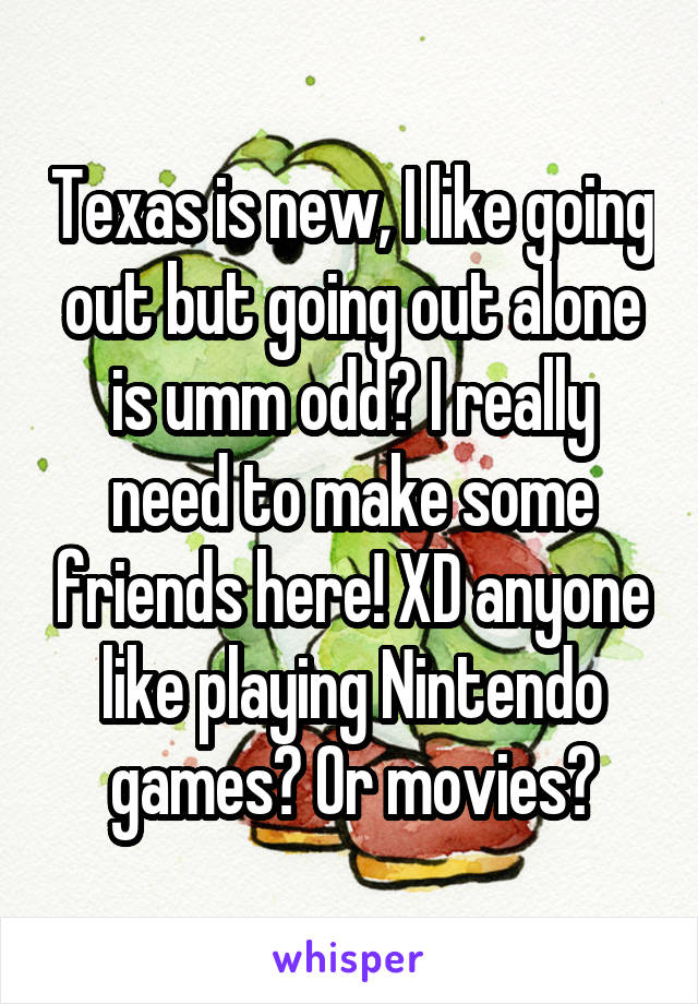 Texas is new, I like going out but going out alone is umm odd? I really need to make some friends here! XD anyone like playing Nintendo games? Or movies?