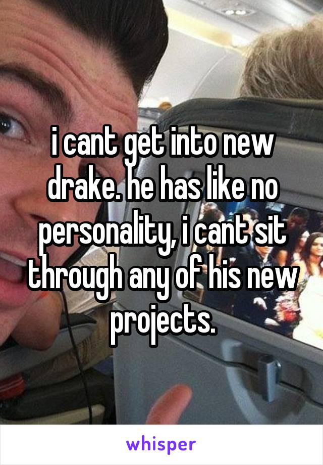 i cant get into new drake. he has like no personality, i cant sit through any of his new projects.