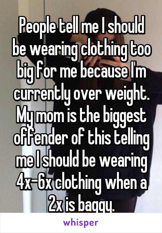 People tell me I should be wearing clothing too big for me because I'm currently over weight. My mom is the biggest offender of this telling me I should be wearing 4x-6x clothing when a 2x is baggy.