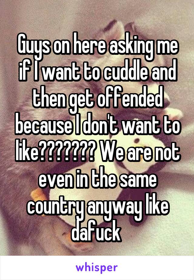 Guys on here asking me if I want to cuddle and then get offended because I don't want to like??????? We are not even in the same country anyway like dafuck 