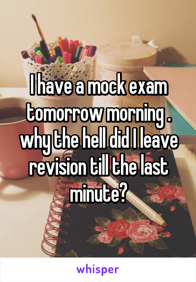 I have a mock exam tomorrow morning . why the hell did I leave revision till the last minute?