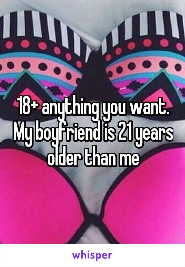 18+ anything you want. My boyfriend is 21 years older than me