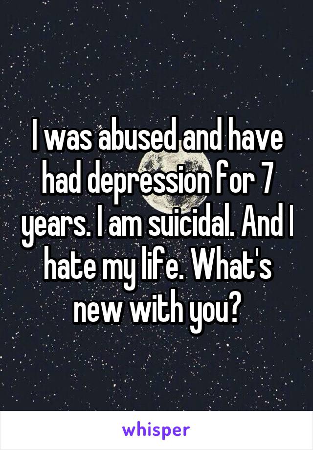 I was abused and have had depression for 7 years. I am suicidal. And I hate my life. What's new with you?