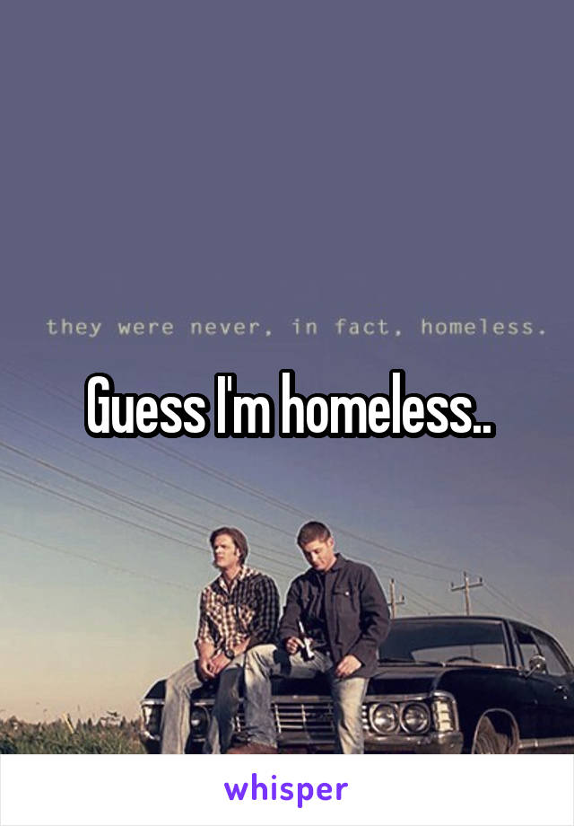 Guess I'm homeless..