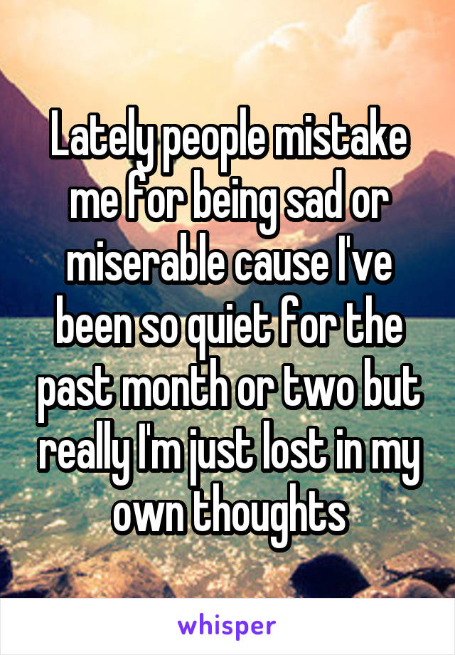 Lately people mistake me for being sad or miserable cause I've been so quiet for the past month or two but really I'm just lost in my own thoughts