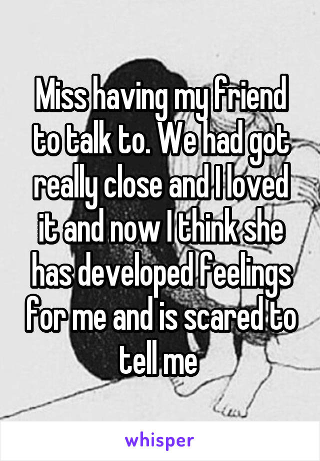 Miss having my friend to talk to. We had got really close and I loved it and now I think she has developed feelings for me and is scared to tell me 