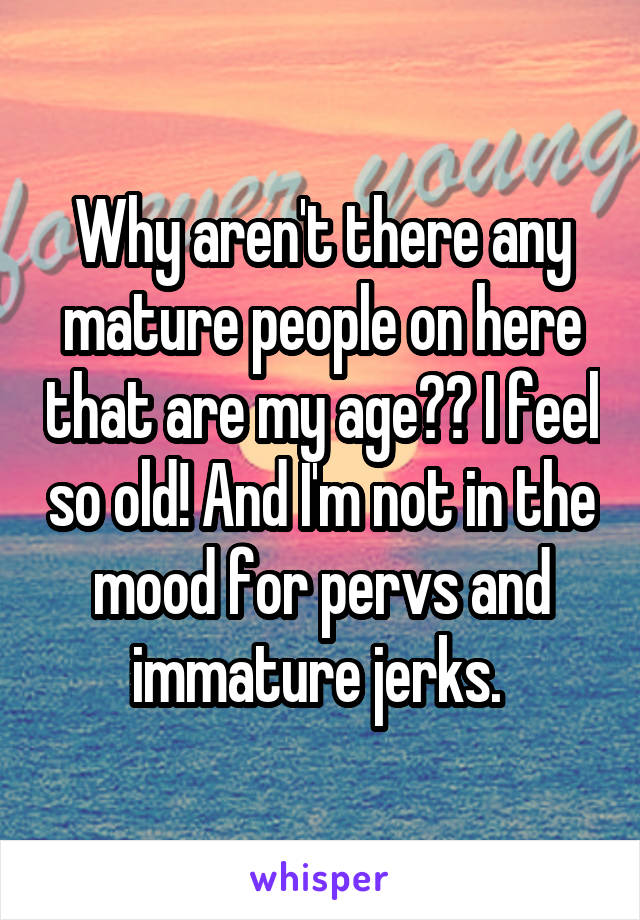 Why aren't there any mature people on here that are my age?? I feel so old! And I'm not in the mood for pervs and immature jerks. 