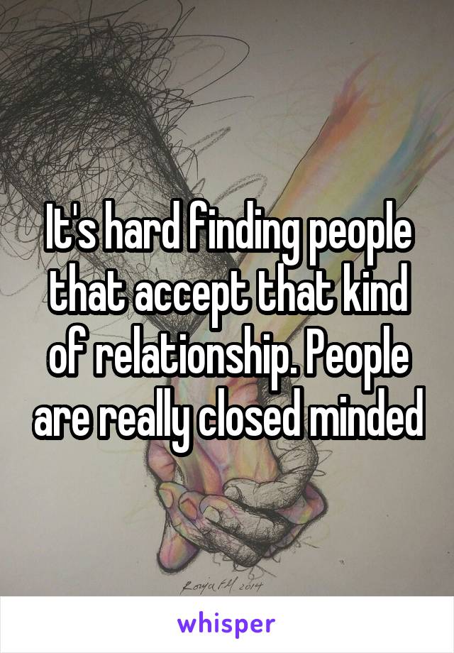 It's hard finding people that accept that kind of relationship. People are really closed minded