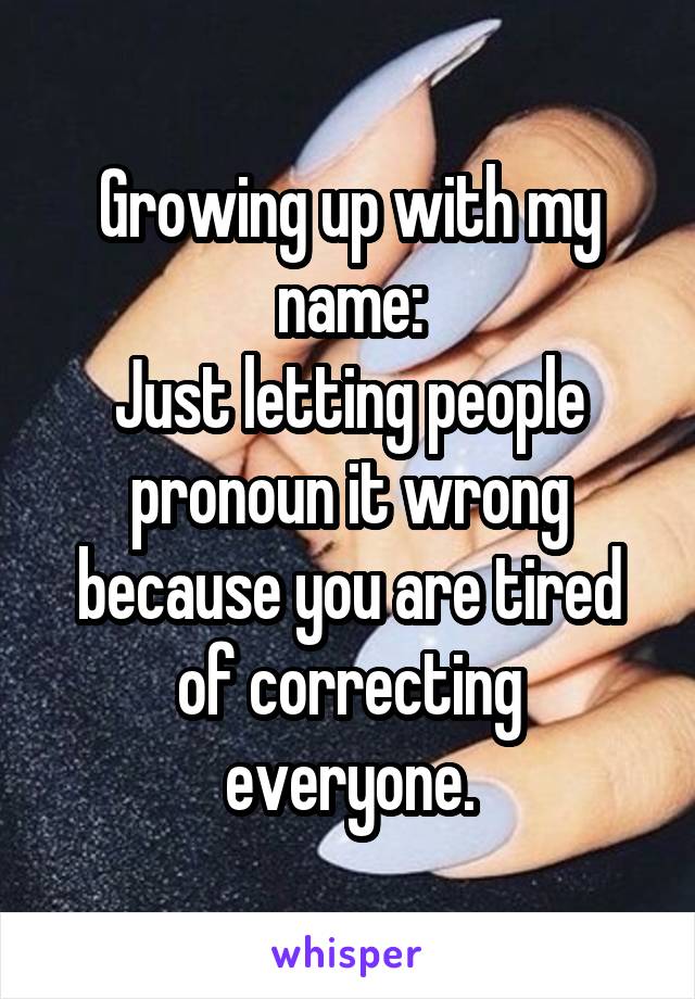 Growing up with my name:
Just letting people pronoun it wrong because you are tired of correcting everyone.