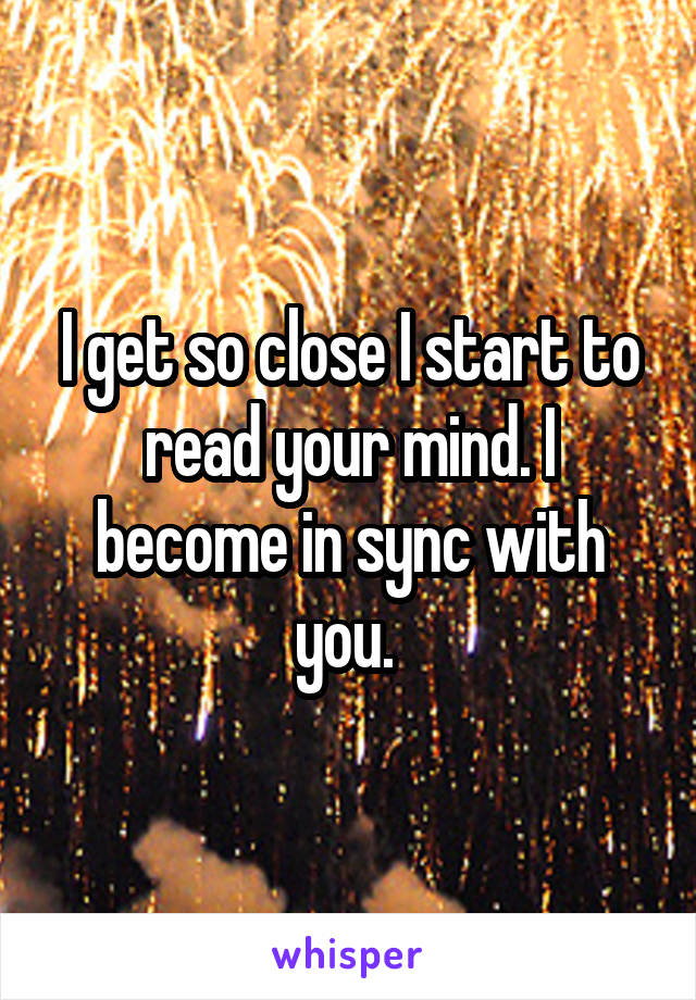 I get so close I start to read your mind. I become in sync with you. 