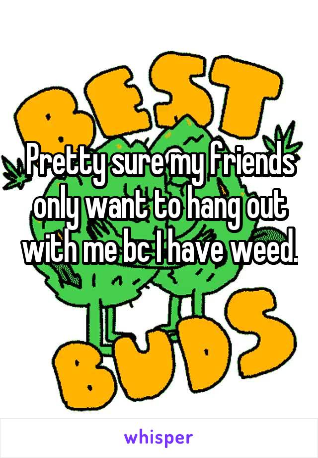 Pretty sure my friends only want to hang out with me bc I have weed. 