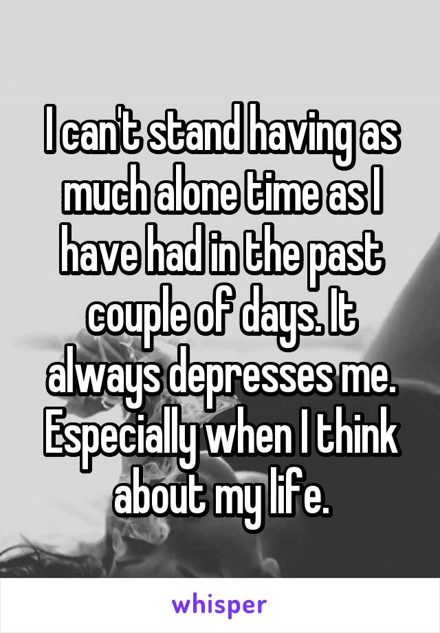 I can't stand having as much alone time as I have had in the past couple of days. It always depresses me. Especially when I think about my life.