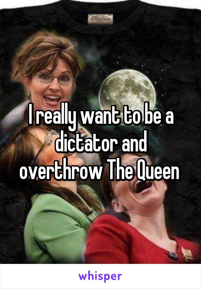 I really want to be a dictator and overthrow The Queen 