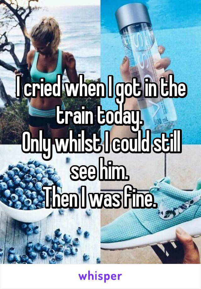 I cried when I got in the train today. 
Only whilst I could still see him. 
Then I was fine. 